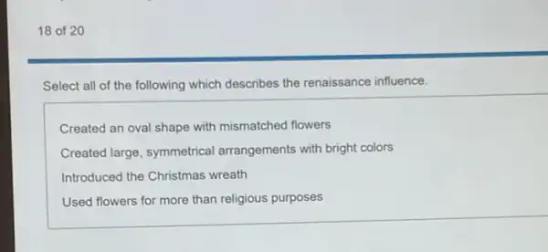 18 of 20
Select all of the following which describes the renaissance influence.
Created an oval shape with mismatched flowers
Created large, symmetrical arrangements with bright colors
Introduced the Christmas wreath
Used flowers for more than religious purposes