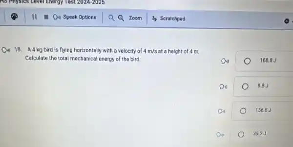 18. A4 kg bird is flying horizontally with a velocity of 4m/s at a height of 4 m.
Calculate the total mechanical energy of the bird.
Do	188.8 J
9.8J
Do	156.8 J
39.2.