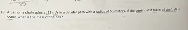 18. A ball on a chain spins at 25m/s
in a circular path with a radius of 60 meters. If the centripetal force of the ball is
550N, what is the mass of the ball?