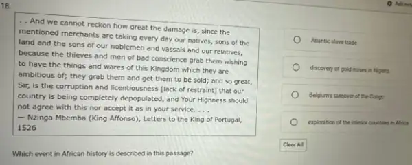 18.
.. And we cannot reckon how great the damage is, since the
mentioned merchants are taking every day our natives sons of the
land and the sons of our noblemen and vassals and our relatives,
because the thieves and men of bad conscience grab them wishing
to have the things and wares of this Kingdom which they are
ambitious of; they grab them and get them to be sold; and so great,
Sir, is the corruption and licentiousness [lack of restraint] that our
country is being completely depopulated, and Your Highness should
not agree with this nor accept it as in your service. __
- Nzinga Mbemba (King Affonso), Letters to the King of Portugal,
1526
Which event in African history is described in this passage?
Atlantic slave trade
discovery of gold mines in Nigeria
Belgium's takeover of the Congo
exploration of the interior countires in Africa