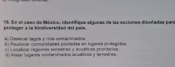 18. En el caso de México , identifique algunas de las acciones diseñadas para
proteger a la biodiversidad del pais.
a) Desecar lagos y rios contaminados.
b)Reubicar comunidades pobladas en lugares protegidos
c) Localizar regiones terrestres y acuáticas priontarias
d) Aislar lugares contaminados acuaticos y terrestres