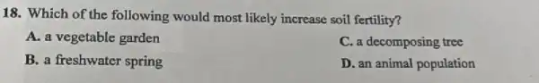 18. Which of the following would most likely increase soil fertility?
A. a vegetable garden
C. a decomposing tree
B. a freshwater spring
D. an animal population