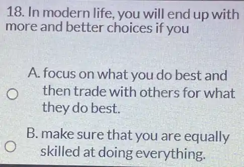 18. In modern life you will end up with
more and better choices if you
A. focus on what you do best and
then trade with others for what
they do best.
B. make sure that you are equally
skilled at doing everything.