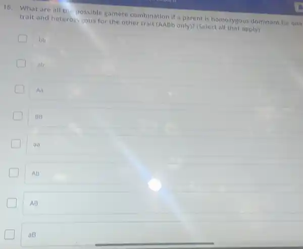 18. What are all the possible gamete combination if a parent is homozygous dominant for one
trait and heterozygous for the other trait (AABb only)? (Select all that apply)
bb
ab
Aa
BB
aa
Ab
AB
c
aB