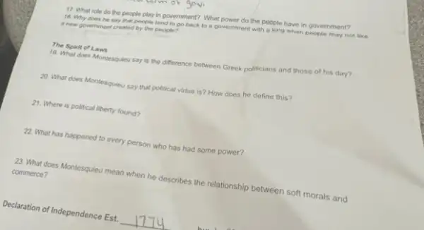 18. Why does he say that people tend to go back to a government with a king when people may not like
a new government created by the people?
17. What role do the people play in government? What power do the people have in government?
19. What does Montesquieu say is the difference between Greek politicians and those of his day?
The Spirit of Laws
20. What does Montesquieu say that political virtue is? How does he define this?
21. Where is political liberty found?
22. What has happened to every person who has had some power?
23. What does Montesquieu mean when he describes the relationship between soft morals and
commerce?
Declaration of Independence Est. __