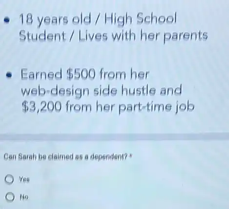 18 years old High School
Student / Lives with her parents
Earned 500 from her
web-design side hustle and
 3,200 from her part-time job
Can Sarah be claimed as a dependent?
Yes
No