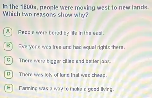 In the 1800s, people were moving west to new lands.
Which two reasons show why?
A People were bored by life in the east.
B Everyone was free and had equal rights there.
C There were bigger cities and better jobs.
D There was lots of land that was cheap.
E Farming was a way to make a good living.