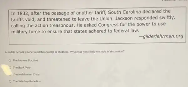 In 1832, after the passage of another tariff South Carolina declared the
tariffs void, and threatened to leave the Union. Jackson responded swiftly,
calling the action treasonous. He asked Congress for the power to use
military force to ensure that states adhered to federal law.
-gilderlehrman.org
A middle school teacher read this excerpt to students. What was most likely the topic of discussion?
The Monroe Doctrine
The Bank Veto
The Nulfication Crisis
The Whiskey Rebelion