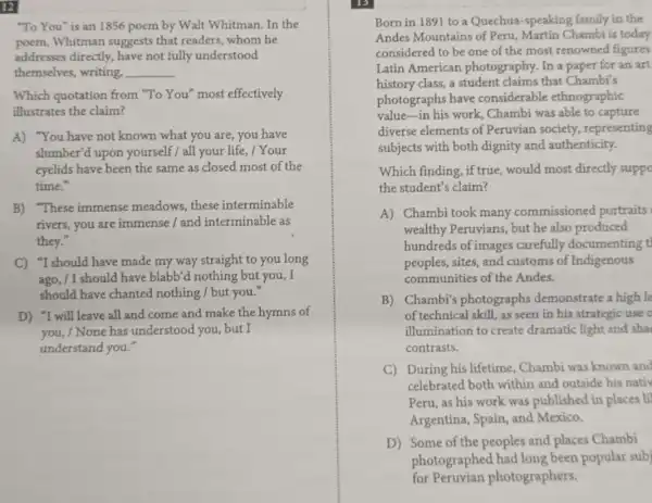 "To You" is an 1856 poem by Walt Whitman.In the
poem,Whitman suggests that readers, whom he
addresses directly, have not fully understood
themselves, writing, __
Which quotation from "To You" most effectively
illustrates the claim?
A) "You have not known what you are you have
slumber'd upon yourself / all your life, / Your
eyelids have been the same as closed most of the
time."
B) "These immense meadows, these interminable
rivers, you are immense / and interminable as
they."
C) "I should have made my way straight to you long
ago, /I should have blabb'd nothing but you, I
should have chanted nothing / but you."
D) "I will leave all and come and make the hymns of
you, / None has understood you, but I
understand you."
Born in 1891 to a Quechua-speaking family in the
Andes Mountains of Peru, Martin Chambi is today
considered to be one of the most renowned figures
Latin American photography. In a
history class,a student claims that Chambi's
photographs have considerable ethnographic
value-in his work Chambi was able to capture
diverse elements of Peruvian society representing
subjects with both dignity and authenticity.
Which finding, if true would most directly suppo
the student's claim?
A) Chambi took many commissioned portraits
wealthy Peruvians, but he also produced
hundreds of images carefully documenting t
peoples, sites, and customs of Indigenous
communities of the Andes.
B) Chambi's photographs demonstrate a high l
of technical skill, as seen in his strategic use o
illumination to create dramatic light and sha
contrasts.
C) During his lifetime . Chambi was known and
celebrated both within and outside his nativ
Peru, as his work was published in places li
Argentina, Spain, and Mexico.
D) Some of the peoples and places Chambi
photographed had long been popular sub
for Peruvian photographers.