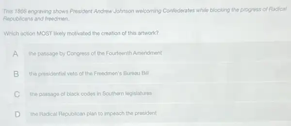 This 1866 engraving shows President Andrew Johnson welcoming Confederates while blocking the progress of Radical
Republicans and freedmen.
Which action MOST likely motivated the creation of this artwork?
A the passage by Congress of the Fourteenth Amendment
B the presidential veto of the Freedmen's Bureau Bill
C the passage of black codes in Southern legislatures
D the Radical Republican plan to impeach the president