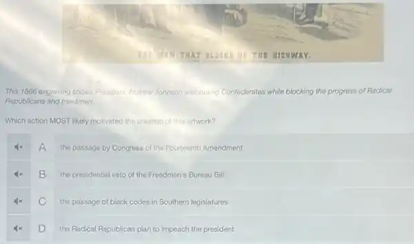 This 1866 engraving shows President Andrew Johnson welcoming Confederates while blocking the progress of Radical
Republicans and freedmen.
Which action MOST likely motivated the creation of this artwork?
A the passage by Congress of the Fourteenth Amendment
B
the presidential veto of the Freedmen's Bureau Bill
C
the passage of black codes in Southern legislatures
D
the Radical Republican plan to impeach the president