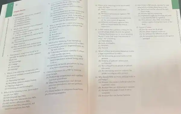 18
6.
scope of practicurine sample
collecting a unine sample
Chapter Review
(4) Collecting a patient's cheek to collect a
cell specimen
Multiplicare and Modical considered
(B) cell specimen from an intravenous por
D) Answ draw such as "How many tubes of
(A)Healthcare payer?
(D) Answering patients"How m about a
(A) Healthcare providers
blood will you be collecting?" or "Where
(C)Healthcare facilities
(C) Healthcare enablers
is the term for a course of action that
2. Which the following is true of freestand-
Myou draw the blood from?
ing emergenc
seried by nurses, with
should be taken every time a certain situa.
a doctor available ated by
(A) Policy
(B) Best practice not regulated by state or federal
tion occurs?
governments.	(D)official guidance
(C) They mments-mate as branches of estab-
(C) Procedure
lished hospitals.
continuous partent's diagnosis based on (D) They usually have more medical equip
of the following is an example of
D) There and services available than urgent
quality improvement for
care centers.
1. This laboratory departmentalically a patre
the tests ordered
a high-quality specimen
This subjector testing how quickly a patient's
to procedures carefully to obtain
blood dots
(C) Saving time for supervisors by testing
(A) Immunology
(C) Satisfat specimens without being asked patient specimens without being asked
(B)Cytology
to do 50
(C) Hematology
(D) Speeding up facility procedures by skip.
(D)Pathology
4. Which of the following is a task only a doc.
) Sing time consuming steps
tor physician assistant, or nurse practitioner
9. Clinical experience for a PBT in training
must include
can perform?
(A) Measuring vital signs
(A) Performing venipuncture and capillary
(4) According a patient's medical history
puncture procedures
(C) Making a diagnosis
(B) Observing venipuncture and dermal
(D) Performing an electrocardingrate
puncture procedures, but not perform.
5. Which of the following is true about employ.
ing them
(C) Taking written or computer-based tests
ers who hire PBTs?
(A) Only hospitals hire PETE:
(D) Observing surgeries
(B) Only diagnostic laboratories hire PBTs.
(C) Only doctors' offices hire PETS:
(D) Realiticare factities, laboratories, and
insurance companies hire PBTs.
Multiple Choice
10. Which of the following is true about certifi-
cation for PBTs?
(A) There is one national certification
agency.
(B) The federal government regulates PBT
certification.
(C) Costs and requirements for certification
are the same across all agencies.
(D) Different certification agencies have
different requirements for clinical
experience
11. A PBT notices that a patient is biting her lip
and breathing deeply. He tells the patient.
"Having blood drawn can be nerve-wracking
Would it help if we took a few minutes to
relax?" He is showing
(A) Dependability
(B) Lack of prejudice
(C) Empathy
(D) Honesty
12. Which of these professional behaviors is also
a legal requirement for PBTs?
(A) Not discussing personal subjects with
patients
(B) Keeping all patients information
confidential
(C) Not using personal phones in patient
care areas
(D) Not discussing sensitive subjects like
politics or religion with patients
13. Why should PBTs not wear artificial nails or
nail wraps?
(A) Because they make it difficult to feel for
a patient's veins
(B) Because they are distracting to patients
(C) Because they make it hard to use a
computer
(D) Because they can harbor bacteria
14. One reason a PBT should organize his sup-
plies before starting a blood draw is that
(A) Specimens must be collected in a par-
ticular order
(B) Patients find this reassuring
(C) Supervisors might be watching and want
to see that the PBT is organized
(D) This prevents other PBTs from taking
needed supplies during the course of the
draw
15. Causes of stress
(A) Are the same for all people
(B) Are always negative situations
(C) Are different for different people
(D) Are situations that cannot be changed or
managed