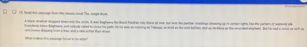 (19. 19. Read this passage from the classic novel The Jungle Book.
A black shadow dropped down into the circle It was Bagheera the Black Panther, inky black all over, but with the panther markings showing up in certain lights like the pattern of watered silk.
Everybody knew Bagheera, and nobody cared to cross his path; for he was as cunning as Tabaqui as bold as the wild buffalo, and as reckless as the wounded elephant. But he had a voice as soft as
wild honey dripping from a tree, and a skin softer than down.
What makes this passage lyrical in its style?