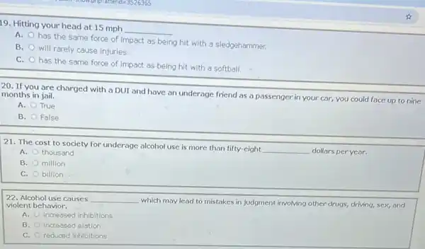 19. Hitting your head at 15 mph
__
A.
has the same force of impact as being hit with a sledgehammer.
B.
will rarely cause injuries.
C.
has the same force of impact as being hit with a softball.
20. If you are charged with a DUr and have an underage friend as a passenger in your car, you could face up to nine months in jail.
A. True
B. False
21. The cost to society for underage alcohol use is more than fifty-eight
__ dollars per year.
A. thousand
B. million
C. billion
22. Alcohol use causes __
which may lead to mistakes in judgment involving other drugs, driving, sex,and violent behavior.
A. Increased inhibitions
B. increased elation
C. reduced inhibitions