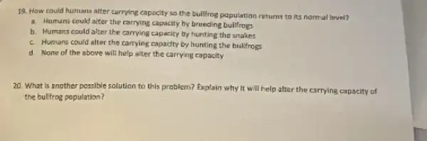 19. How could humans alter carrying capacity so the bullfrog population returns to its normal level?
a. Humans could alter the carrying capacity by breeding bullfrogs
b. Humans could alter the carrying capacity by hunting the snakes
c. Humans could alter the carrying capadty by hunting the bulifrogs
d. None of the above will help alter the carrying capacity
20. What is another possible solution to this problem? Explain why it will help after the carrying capacity of
the bulifrog population?