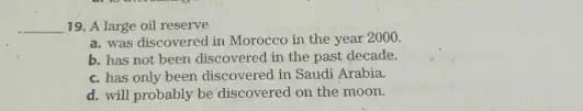 __ 19. A large oil reserve
a. was discovered in Morocco in the year 2000
b. has not been discovered in the past decade.
c. has only been discovered in Saudi Arabia.
d. will probably be discovered on the moon.