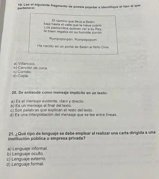 19. Lee el siguiente fragmento de poesía popular e identifique el tipo al que
pertenece:
El camino que lleva a Belén
baja hasta el valle que la nieve cubrió.
Los pastorcillos quierer ver a su Rey,
le traen regalos en su humilde zurrón.
Rompoponpón Rompopopom.
Ha nacido en un portal de Belén el Niño Dios.
a) Villancico.
b) Canción de cuna.
c) Corrido
d) Copla.
20. Se entiende como mensaje implícito en un texto:
a) Es el mensaje evidente, claro y directo.
b) Es un mensaje al final del texto.
c) Son palabras que explican el resto del texto.
d) Es una interpretación del mensaje que se lee entre líneas.
21. ¿Qué tipo de lenguaje se debe emplear al realizar una carta dirigida a una
institución pública o empresa privada?
a) Lenguaje informal.
b) Lenguaje oculto.
c) Lenguaje externo.
d) Lenguaje formal.