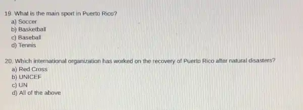 19. What is the main sport in Puerto Rico?
a) Soccer
b) Basketball
c) Baseball
d) Tennis
20. Which international organization has worked on the recovery of Puerto Rico after natural disasters?
a) Red Cross
b) UNICEF
c) UN
d) All of the above