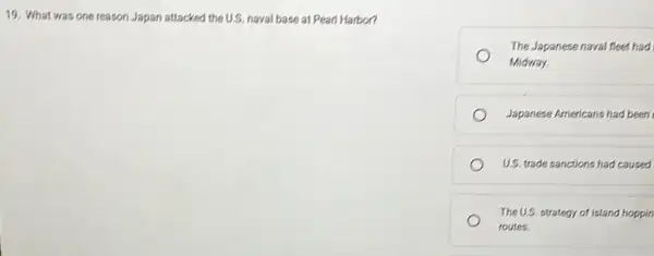 19. What was one reason Japan attacked the U.S. naval base at Pearl Harbor?
The Japanese naval fleet had
Midway.
Japanese Americans had been
US. trade sanctions had caused
The U.S. strategy of island hoppin
routes.