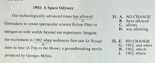 1902: A Space Odyssey
Our technologically advanced times has allowed
filmmakers to create spectacular science fiction films to
intrigue us with worlds beyond our experience. Imagine
the excitement in
(1902when)/(y_(2)) audiences first saw Le Voyage
dans la lune (A Trip to the Moon).a groundbreaking movie
produced by Georges Melies.
31. A. NO CHANGE
B. have allowed
C. allows
D. was allowing
32. F. NOCHANGE
G. 1902, and when
H. 1902, which
J. 1902, where