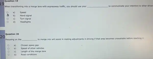 19
20
Question 19
When transitioning into a merge lane with expressway traffic, you should use your __ to communicate your intention to other driver
a) Speed
b) Hand signal
c) Turn signal
d) Headlights
Question 20
Focusing on the __ to merge into will assist in making adjustments ind driving if that area becomes unavailable before reaching it.
a) Chosen space gap
b) Speed of other vehicles
c) Length of the merge lane
d) Road conditions