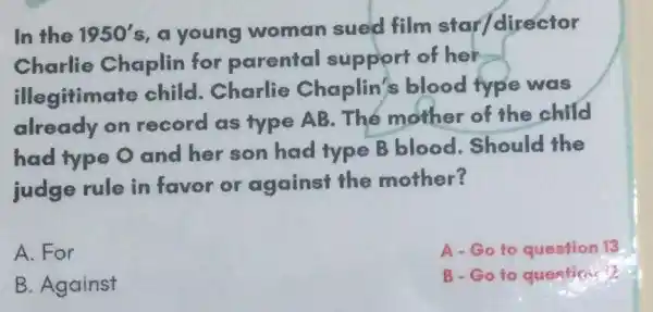 In the 1950' s, a young woman sued film star/director
Charlie Chaplin for parental support of her
illegitimate child.Charlie Chaplin's blood type was
already on record as type AB.The mother of the child
had type O and her son had type B blood.Should the
judge rule in favor or against the mother?
A. For
A.Goto question 13
B. Against
B-Go to questience?