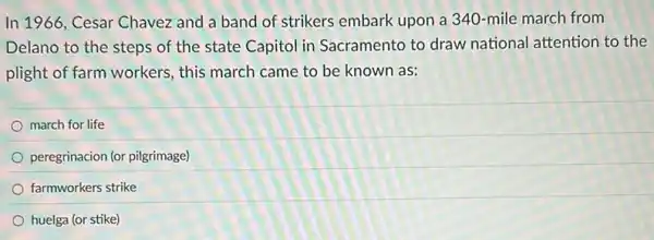 In 1966, Cesar Chavez and a band of strikers embark upon a 340-mile march from
Delano to the steps of the state Capitol in Sacramento to draw national attention to the
plight of farm workers,this march came to be known as:
march for life
peregrinacion (or pilgrimage)
farmworkers strike
huelga (or stike)