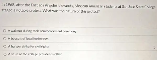 In 1968, after the East Los Angeles blowputs Mexican American students at San Jose State College
staged a notable protest.What was the nature of this protest?
A.walkout during their commencement ceremony
A boycott of local businesses
A hunger strike for civil rights
A sit-in at the college president's office