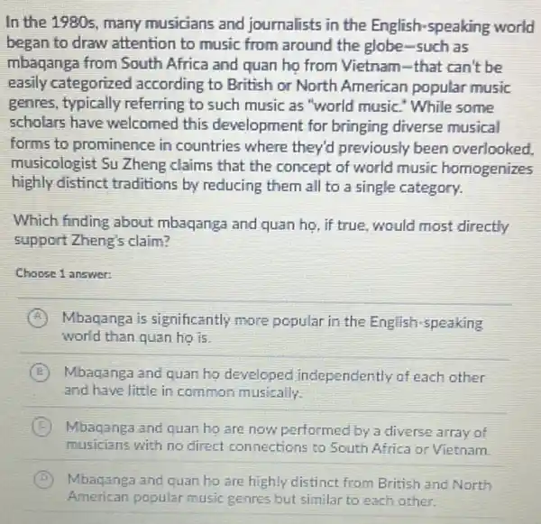 In the 1980s, many musicians and journalists in the English-speaking world
began to draw attention to music from around the globe -such as
mbaganga from South Africa and quan họ from Vietnam-that can't be
easily categorized according to British or North American popular music
genres, typically referring to such music as "world music." While some
scholars have welcomed this development for bringing diverse musical
forms to prominence in countries where they'd previously been overlooked
musicologist Su Zheng claims that the concept of world music homogenizes
highly distinct traditions by reducing them all to a single category.
Which finding about mbaqanga and quan họ , if true, would most directly
support Zheng's claim?
Choose 1 answer:
A Mbaqanga is significantly more popular in the English speaking
world than quan họ is
B Mbaqanga and quan ho developed independently of each other
and have little in common musically.
C Mbaqanga and quan ho are now performed by a diverse array of
musicians with no direct connections to South Africa or Vietnam.
B Mbaganga and quan ho are highly distinct from British and North