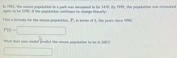 In 1992, the moose population in a park was measured to be 3470. By 1999, the population was measured
again to be 5290 If the population continues to change linearly:
Find a formula for the moose population, P in terms of t the years since 1990.
P(t)=square 
What does your model predict the moose population to be in 2003?
square