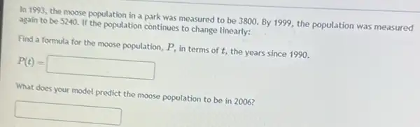 In 1993, the moose population in a park was measured to be 3800. By 1999, the population was measured
again to be 5240 If the population continues to change linearly:
Find a formula for the moose population, P,in terms of t,the years since 1990.
P(t)=square 
What does your model predict the moose population to be in 2006?
square