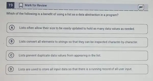 19
Which of the following is a benefit of using a list as a data abstraction in a program?
A Lists often allow their size to be easily updated to hold as many data values as needed.
B Lists convert all elements to strings so that they can be inspected character-by-character.
C Lists prevent duplicate data values from appearing in the list.
D Lists are used to store all input data so that there is a running record of all user input.
Mark for Review