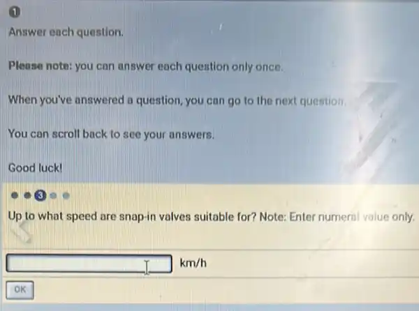 1
Answer each question.
Please note: you can answer each question only once.
When you've answered a question, you can go to the next question.
You can scroll back to see your answers.
Good luck!
Up to what speed are snap-in valves suitable for? Note: Enter numeral value only.
square km/h