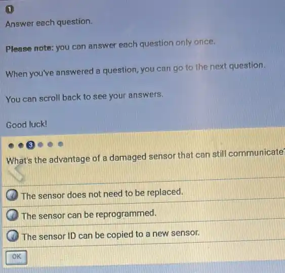 1
Answer each question.
Please note: you can answer each question only once.
When you've answered a question, you can go to the next question.
You can scroll back to see your answers.
Good luck!
What's the advantage of a damaged sensor that can still communicate
The sensor does not need to be replaced.
The sensor can be reprogrammed.
The sensor ID can be copied to a new sensor.