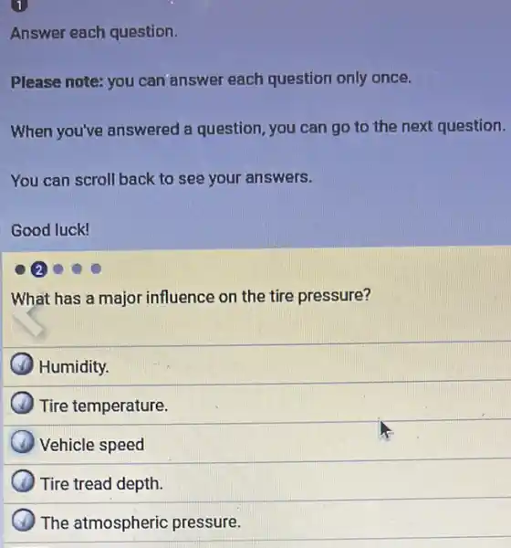 1
Answer each question.
Please note: you can answer each question only once.
When you've answered a question, you can go to the next question.
You can scroll back to see your answers.
Good luck!
2
What has a major influence on the tire pressure?
Humidity.
Tire temperature.
Vehicle speed
) Tire tread depth.