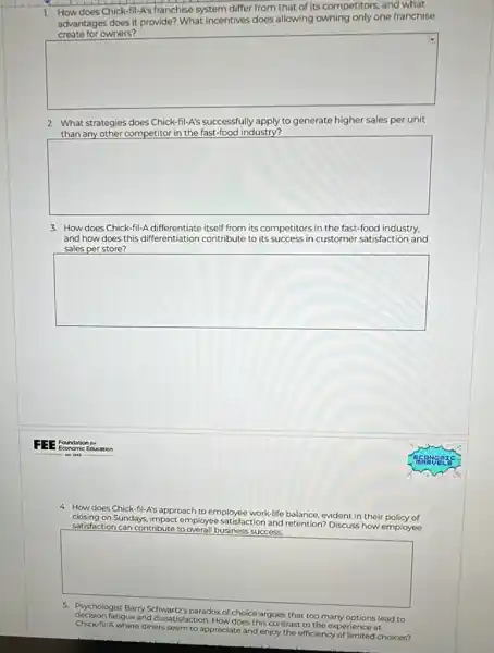 1.
How does Chick-fil -A's franchise system differ from that of its competitors, and what
advantages does it provide?What incentives does allowing owning only one franchise
square 
2. What strategies does Chick-fil-A'successfully apply to generate higher sales per unit
than any other competitor in the fast-food industry?
square 
3. How does Chick-fil-A differentiate itself from its competitors in the fast-food industry,
and how does this differentiation contribute to its success in customer satisfaction and
sales per store?
square 
4. How does Chick-fil-A's approach
to employee work-life balance, evident in their policy of closing on Sundays, impact employee atisfaction and
retention? Discuss how employee satisfaction can contribute to overall business success.
square 
decision fatigue and dissatisfaction. How does this contrast to the experience at
paradox of choice argues that too many options lead to
Chick-fil-A where diners seem to appreciate and enjoy the efficiency of limited choices?