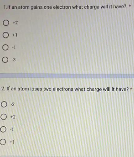 1.If an atom gains one electron what charge will it have?.
+2
+1
-1
-3
2. If an atom loses two electrons what charge will it have?
-2
+2
-1
+1