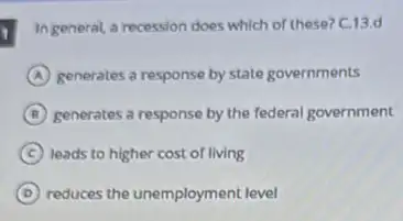 1
In general, a recession does which of these?C.13.d
A generates a response by state governments
B generates a response by the federal government
C leads to higher cost of living
D reduces the unemployment level