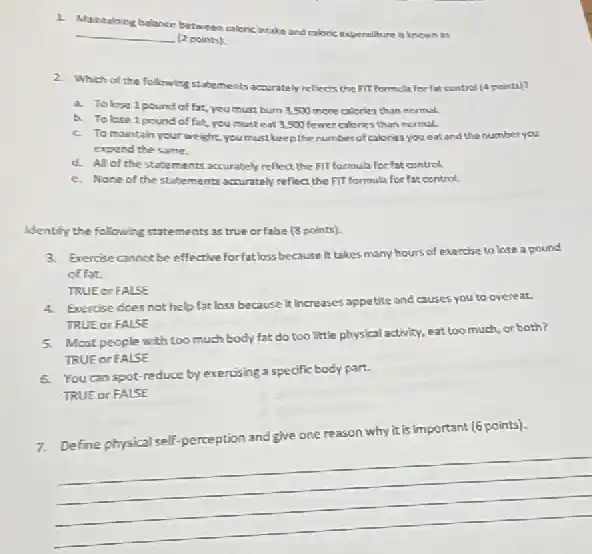 1.
Maintaloing balance between calence intake and caloric expenditure is knewn as
__
(2 points)
2. Which of the following statements accurately reliects the IIT formula for fat cantrol
a. Tolose 1 pound of fat, you must burn 3,500 more calorles than normal.
b. Tolese 1 pound of fat, you must eat 3,500 fewer calories than nermal.
c. To maintain yourwe ight,you must keep the number of calories you eat and the number you
expend the same.
d. All of the statemants accurately reflect the Fil formula for fat control
e. None of the statements accurately reflect the FIT formula for far control.
Identify the following statements as true orfalse (3 points).
3. Exercise cannot be effective forfat loss because it takes many hours of exercise to lose a pound
of fat.
TRUE or FALSE
Exercise does not help fat loss because it Increases appetite and causes you to overeat.
TRUE or FALSE
Most people with too much body fat do too little physical activity.eat too much, or both?
TRUE or FALSE
6. You can spot reduce by exercising a specific body part.
TRUE or FALSE
7.Define physical self-perception and give one reason why it is important (6 points).
__