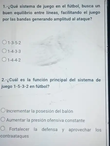 1.-¿Qué sistema de juego en el fútbol, busca un
buen equilibrio entre lineas , facilitando el juego
por las bandas generando amplitud al ataque?
1-3-5-2
1-4-3-3
1-4-4-2
2.-¿Cuál es la función principal del sistema de
juego 1-5-3-2 en fútbol?
Incrementar la posesión del balón
Aumentar la presión ofensiva constante
Fortalecer la defensa y aprovechar los
contraataques