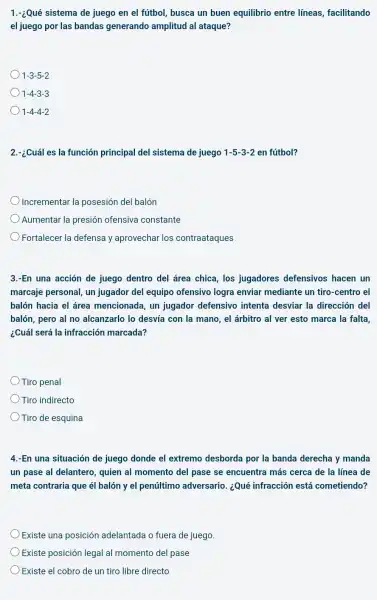 1.-¿Qué sistema de juego en el fútbol,busca un buen equilibrio entre líneas, facilitando
el juego por las bandas generando amplitud al ataque?
1-3-5-2
1-4-3-3
1-4-4-2
2.-¿Cuál es la función principal del sistema de juego 1-5-3-2 en fútbol?
Incrementar la posesión del balón
Aumentar la presión ofensiva constante
Fortalecer la defensa y aprovechar los contraataques
3.-En una acción de juego dentro del área chica, los jugadores defensivos hacen un
marcaje personal, un jugador del equipo ofensivo logra enviar mediante un tiro -centro el
balón hacia el área mencionada, un jugador defensivo intenta desviar la dirección del
balón, pero al no alcanzarlo lo desvía con la mano, el árbitro al ver esto marca la falta.
¿Cuál será la infracción marcada?
Tiro penal
Tiro indirecto
Tiro de esquina
4.-En una situación de juego donde el extremo desborda por la banda derecha y manda
un pase al delantero quien al momento del pase se encuentra más cerca de la línea de
meta contraria que él balón y el penúltimo adversario. ¿Qué infracción está cometiendo?
Existe una posición adelantada o fuera de juego.
Existe posición legal al momento del pase
Existe el cobro de un tiro libre directo