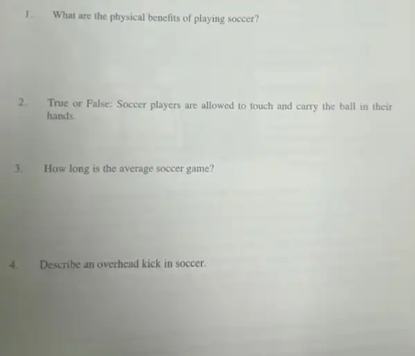 1.
What are the physical benefits of playing soccer?
2. True or False: Soccer players are allowed to touch and carry the ball in their
hands.
3. How long is the average soccer game?
4. Describe an overhead kick in soccer.