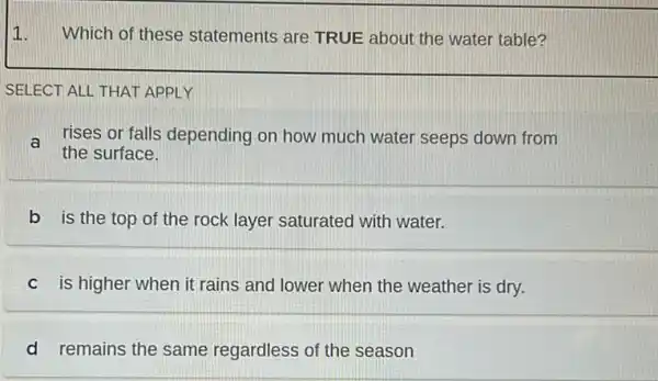 1.
Which of these statements are TRUE about the water table?
SELECT ALL THAT APPLY
a rises or falls depending on how much water seeps down from
the surface.
b is the top of the rock layer saturated with water.
c is higher when it rains and lower when the weather is dry.
d remains the same regardless of the season