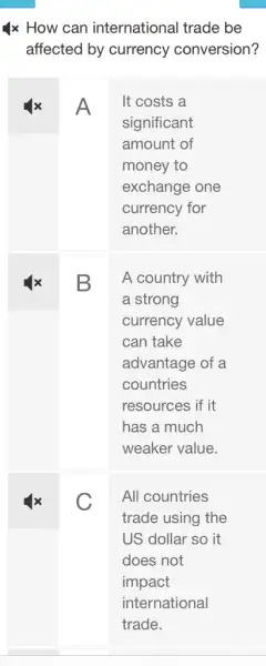 1x How can international trade be
affected by currency conversion?
A
square 
It costs a
significant
amount of
money to
exchange one
currency for
another.
A country with
a strong
currency value
can take
advantage of a
countries
resources if it
has a much
weaker value.
C
All countries
trade using the
US dollar so it
does not
impact