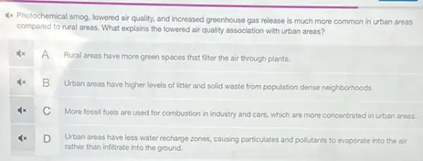 1x Photochemical smog, lowered air quality, and increased greenhouse gas release is much more common in urban areas
compared to rural areas.What explains the lowered air quality association with urban areas?
A
Rural areas have more green spaces that filter the air through plants.
B Urban areas have higher levels of litter and solid waste from population dense neighborhoods.
C
More fossil fuels are used for combustion in industry and cars, which are more concentrated in urban areas.
D
Urban areas have less water recharge zones, causing particulates and pollutants to evaporate into the air
rather than infiltrate into the ground.