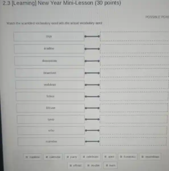 2 .3 [Learning]New Year Mini-Lesson (30 points)
POSSIBLE POIN
Match the scambled vocbaulary word with the actual vocabulary word
irspi
square 
iiradtno
square 
dcoutnomw
square 
braecleet
square 
wofirkser
square 
ficlao
square 
bltruoe
square 
tyarp
square 
nrbu
square 
rcalndae
square 
: celebrate
: fireworks
it countdown
tradition
: calendar
: party
is official
trouble
it spirit
burn