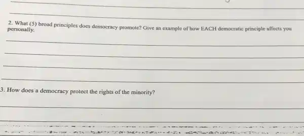 __
2. What (5)
broad principles does democracy promote? Give an example of how EACH democratic principle affects you
personally.
__
3. How does'a democracy protect the rights of the minority?
__