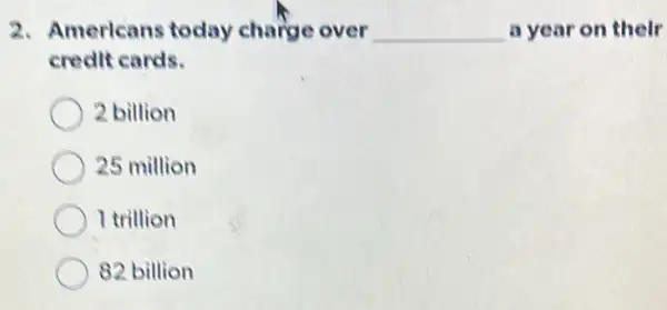 2. Americans today charge over __ a year on their
credit cards.
2 billion
25 million
I trillion
82 billion