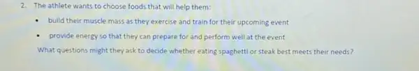 2. The athlete wants to choose foods that will help them:
- build their muscle mass as they exercise and train for their upcoming event
provide energy so that they can prepare for and perform well at the event
What questions might they ask to decide whether eating spaghetti or steak best meets their needs?