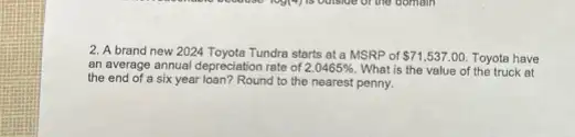 2. A brand new 2024 Toyota Tundra starts at a MSRP of 71,537.00 Toyota have
an average annual depreciation rate of 2.0465%  What is the value of the truck at
the end of a six year loan? Round to the nearest penny.